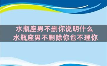 水瓶座男不删你说明什么 水瓶座男不删除你也不理你